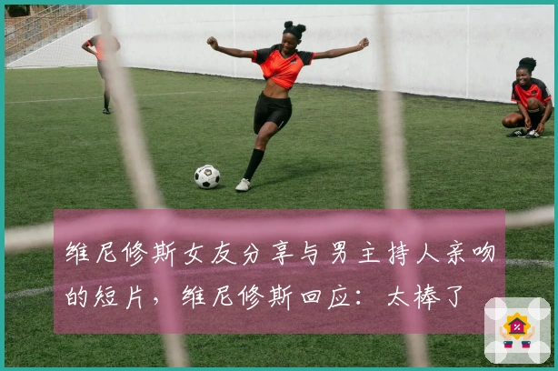 维尼修斯女友分享与男主持人亲吻的短片，维尼修斯回应：太棒了❤️