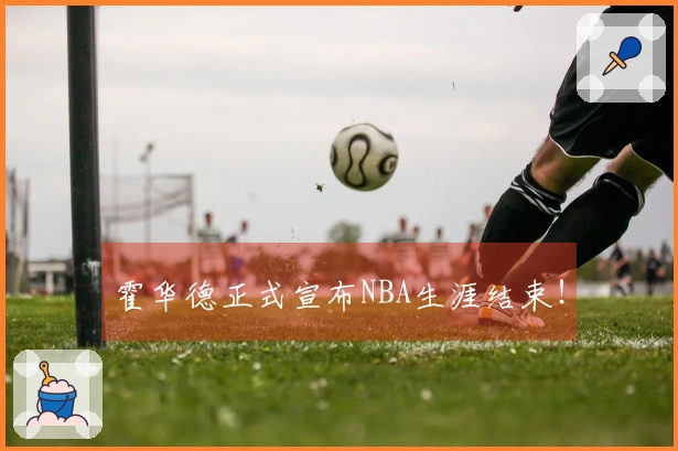 霍华德正式宣布NBA生涯结束！