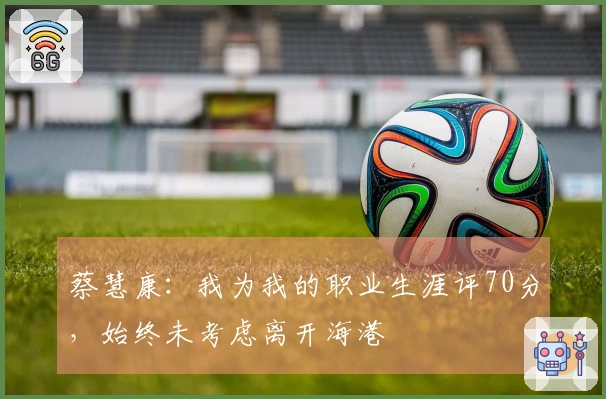 蔡慧康：我为我的职业生涯评70分，始终未考虑离开海港