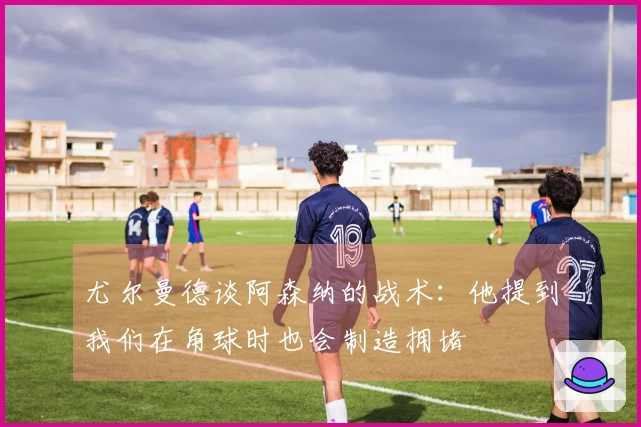 尤尔曼德谈阿森纳的战术：他提到我们在角球时也会制造拥堵