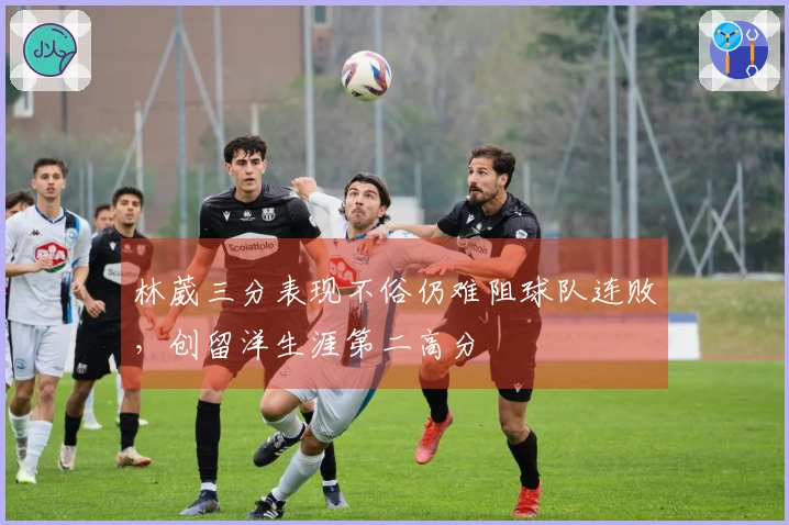 林葳三分表现不俗仍难阻球队连败，创留洋生涯第二高分