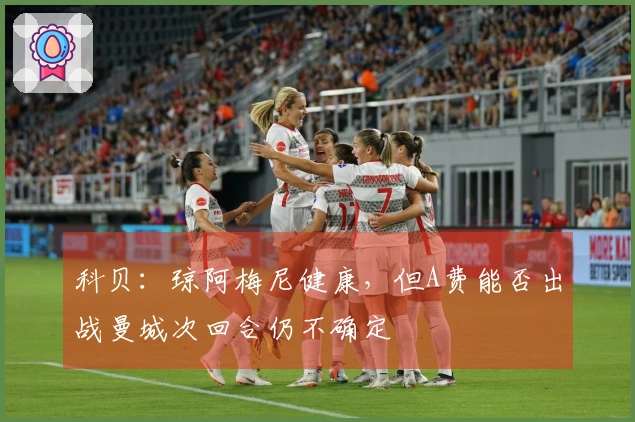 科贝：琼阿梅尼健康，但A费能否出战曼城次回合仍不确定