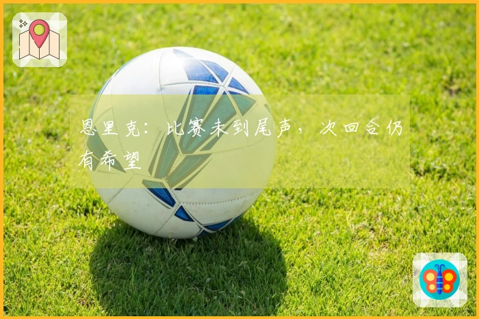 恩里克：比赛未到尾声，次回合仍有希望