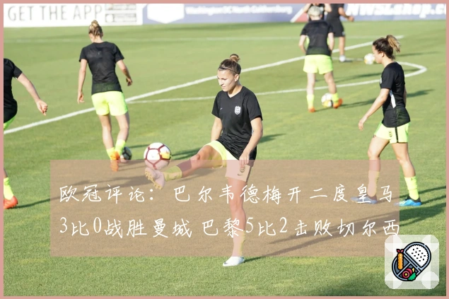 欧冠评论:巴尔韦德梅开二度皇马3比0战胜曼城 巴黎5比2击败切尔西!博德3比0领先展现实力
