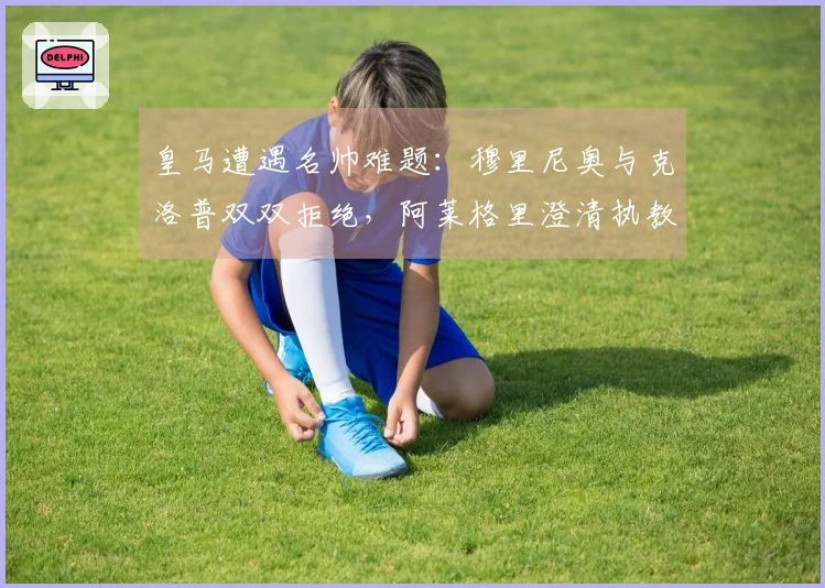 皇马遭遇名帅难题：穆里尼奥与克洛普双双拒绝，阿莱格里澄清执教传闻