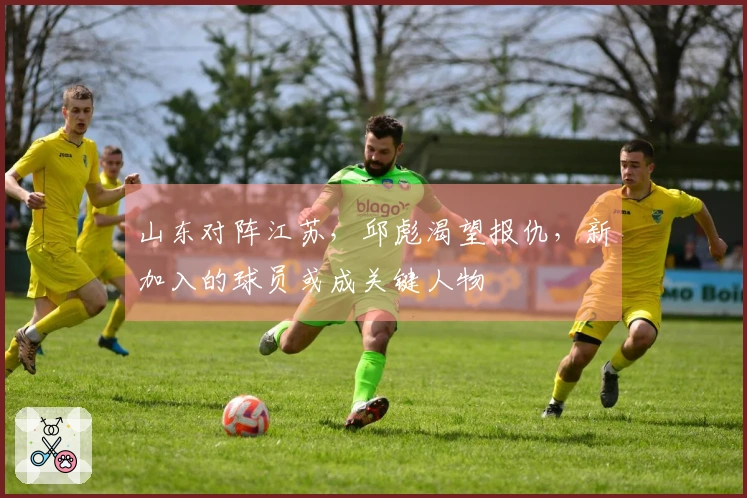 山东对阵江苏，邱彪渴望报仇，新加入的球员或成关键人物