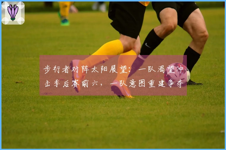 步行者对阵太阳展望：一队渴望冲击季后赛前六，一队意图重建争夺状元，这场比拼还有看点吗？