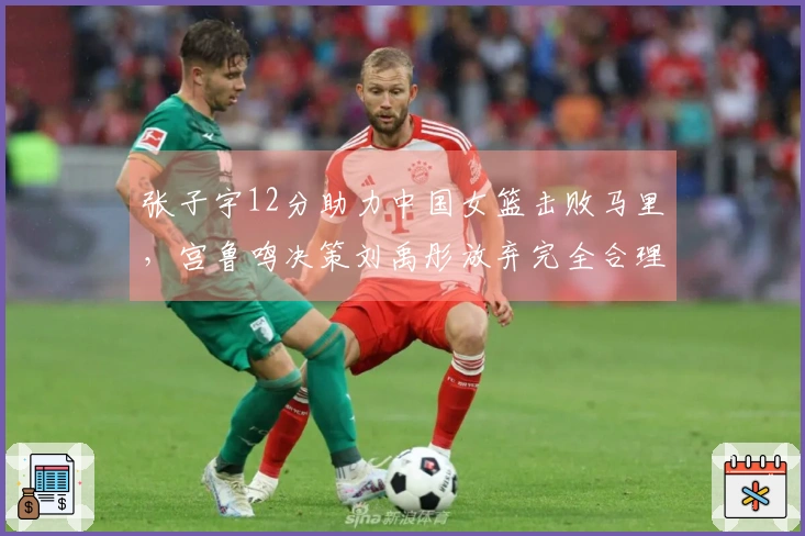 张子宇12分助力中国女篮击败马里，宫鲁鸣决策刘禹彤放弃完全合理