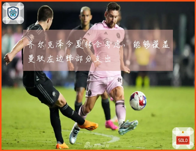 齐尔克泽今夏转会考虑，能够覆盖曼联左边锋部分支出