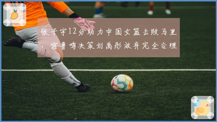 张子宇12分助力中国女篮击败马里，宫鲁鸣决策刘禹彤放弃完全合理