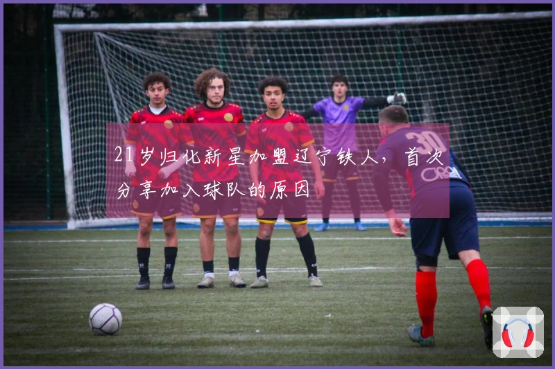 21岁归化新星加盟辽宁铁人，首次分享加入球队的原因
