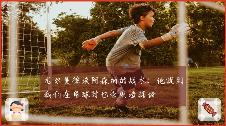 尤尔曼德谈阿森纳的战术：他提到我们在角球时也会制造拥堵