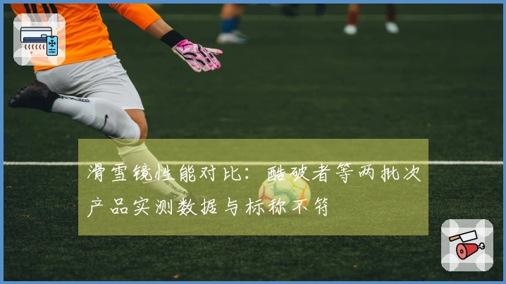 滑雪镜性能对比：酷破者等两批次产品实测数据与标称不符