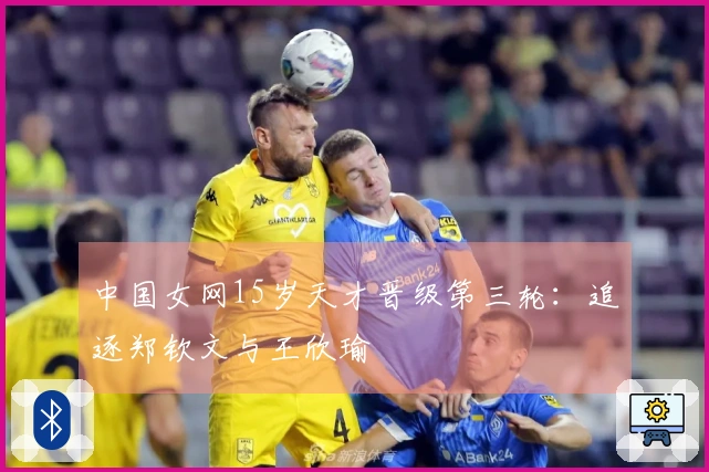 中国女网15岁天才晋级第三轮：追逐郑钦文与王欣瑜