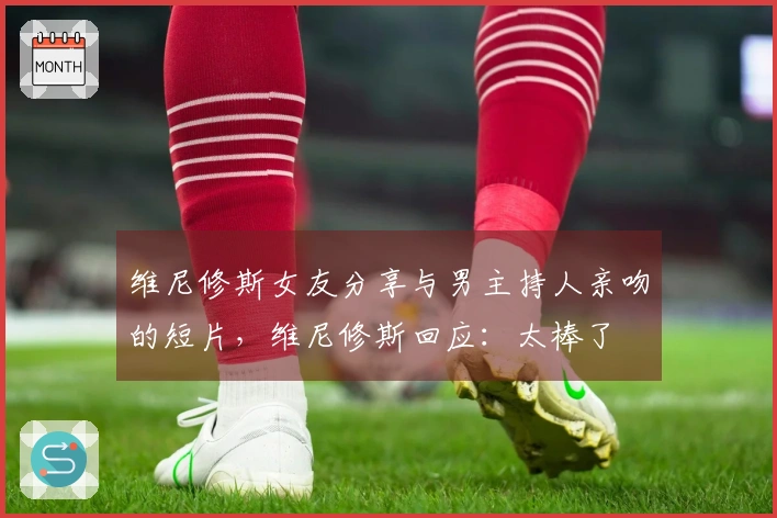 维尼修斯女友分享与男主持人亲吻的短片，维尼修斯回应：太棒了❤️