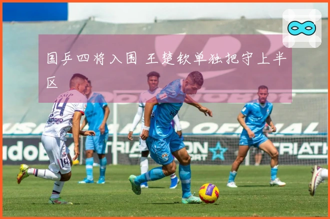 国乒四将入围 王楚钦单独把守上半区