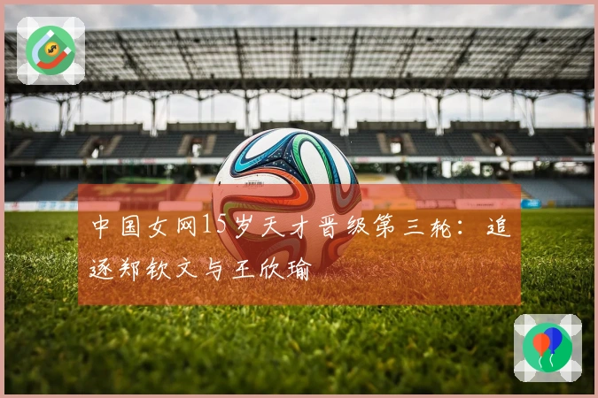 中国女网15岁天才晋级第三轮：追逐郑钦文与王欣瑜